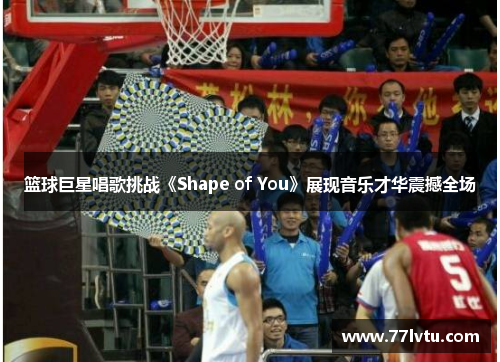 篮球巨星唱歌挑战《Shape of You》展现音乐才华震撼全场